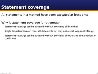 Statement coverage
 All statements in a method have been executed at least once

 Why is statement coverage is not enough
        Statement coverage can be achieved without exercising all branches
        Single loop iteration can cover all statements but may not reveal loop control bugs
        Statement coverage can be achieved without exercising all true-false combinations of
        conditions




Dr. Beat Fluri © 2009                                                                          73
 