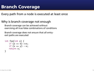 Branch Coverage
 Every path from a node is executed at least once

 Why is branch coverage not enough
        Branch coverage can be achieved without
        exercising all true-false combinations of conditions
        Branch coverage does not ensure that all entry-
        exit paths are executed

        int foo(int x) {
        	 if (a == b) ++x;
        	 if (x == y) --x;
        	 return x;
        }




Dr. Beat Fluri © 2009                                          74
 