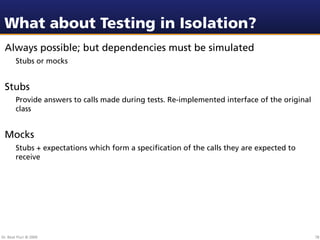 What about Testing in Isolation?
 Always possible; but dependencies must be simulated
        Stubs or mocks


 Stubs
        Provide answers to calls made during tests. Re-implemented interface of the original
        class


 Mocks
        Stubs + expectations which form a speciﬁcation of the calls they are expected to
        receive




Dr. Beat Fluri © 2009                                                                          78
 