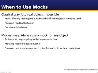 When to Use Mocks
 Classical way: Use real objects if possible
        Mocks if using real objects is awkward or if real objects cannot be used
        Focus on result of behavior
        Cost/beneﬁt balance


 Mockist way: Always use a mock for any object
        Problem: strong coupling to the implementation
        Mocking model objects is overkill
        Focus on how a unit/component is implemented to write expectations




                                                                Source: http://martinfowler.com/articles/mocksArentStubs.html

Dr. Beat Fluri © 2009                                                                                                      79
 