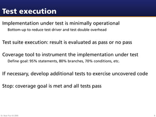 Test execution
 Implementation under test is minimally operational
        Bottom-up to reduce test driver and test double overhead


 Test suite execution: result is evaluated as pass or no pass

 Coverage tool to instrument the implementation under test
        Deﬁne goal: 95% statements, 80% branches, 70% conditions, etc.


 If necessary, develop additional tests to exercise uncovered code

 Stop: coverage goal is met and all tests pass




Dr. Beat Fluri © 2009                                                    8
 