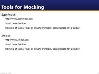 Tools for Mocking
 EasyMock
        http://www.easymock.org
        based on reﬂection
        mocking of static, ﬁnal, or private methods; constructors not possible


 JMock
        http://www.jmock.org
        based on reﬂection
        mocking of static, ﬁnal, or private methods; constructors not possible




Dr. Beat Fluri © 2009                                                            80
 