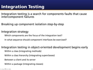 Integration Testing
 Integration testing is a search for components faults that cause
 intercomponent failures

 Breaking up component isolation step-by-step

 Integration strategy
        Which components are the focus of the integration test?
        In what sequence should component interfaces be exercised?


 Integration testing in object-oriented development begins early
        Within a class (integrating methods)
        Within a class hierarchy (integrating superclasses)
        Between a client and its server
        Within a package (integrating classes)
        ...
Dr. Beat Fluri © 2009                                                87
 