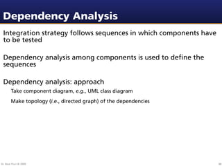 Dependency Analysis
 Integration strategy follows sequences in which components have
 to be tested

 Dependency analysis among components is used to deﬁne the
 sequences

 Dependency analysis: approach
        Take component diagram, e.g., UML class diagram
        Make topology (i.e., directed graph) of the dependencies




Dr. Beat Fluri © 2009                                              88
 