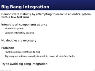 Big Bang Integration
 Demonstrate stability by attempting to exercise an entire system
 with a few test runs

 Integrate all components at once
        Monolithic system
        Components tightly coupled


 No doubles are necessary

 Problems
        Fault locations are difﬁcult to ﬁnd
        Big bang test suites are usually to small to reveal all interface faults


 Try to avoid big bang integration!
Dr. Beat Fluri © 2009                                                              91
 