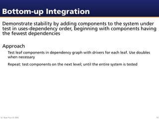 Bottom-up Integration
 Demonstrate stability by adding components to the system under
 test in uses-dependency order, beginning with components having
 the fewest dependencies

 Approach
        Test leaf components in dependency graph with drivers for each leaf. Use doubles
        when necessary
        Repeat: test components on the next level; until the entire system is tested




Dr. Beat Fluri © 2009                                                                      93
 