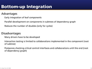 Bottom-up Integration
 Advantages
        Early integration of leaf components
        Parallel development on components in subtrees of dependency graph
        Reduces the number of doubles (only for cycles)


 Disadvantages
        Many drivers have to be developed
        Interaction testing is limited to collaborations implemented in the component (root
        of subtree)
        Postpones checking critical control interfaces and collaborations until the end (root
        of dependency graph)




Dr. Beat Fluri © 2009                                                                           96
 