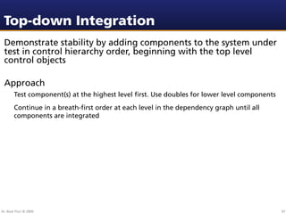 Top-down Integration
 Demonstrate stability by adding components to the system under
 test in control hierarchy order, beginning with the top level
 control objects

 Approach
        Test component(s) at the highest level ﬁrst. Use doubles for lower level components
        Continue in a breath-ﬁrst order at each level in the dependency graph until all
        components are integrated




Dr. Beat Fluri © 2009                                                                         97
 