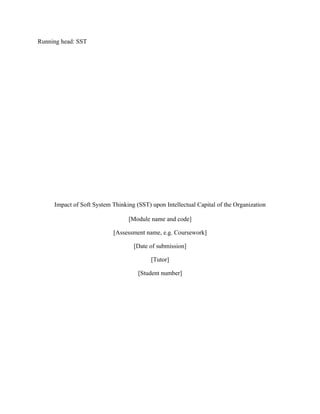 Running head: SST




     Impact of Soft System Thinking (SST) upon Intellectual Capital of the Organization

                                 [Module name and code]

                           [Assessment name, e.g. Coursework]

                                   [Date of submission]

                                          [Tutor]

                                     [Student number]
 