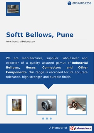 08376807259
A Member of
Softt Bellows, Pune
www.industrialbellows.com
We are manufacturer, supplier, wholesaler and
exporter of a quality assured gamut of Industrial
Bellows, Hoses, Connectors and Other
Components. Our range is reckoned for its accurate
tolerance, high strength and durable finish.
 