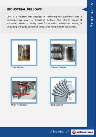 A Member of
INDUSTRIAL BELLOWS
Ours is a coveted ﬁrm engaged in rendering the customers with a
comprehensive array of Industrial Bellows. The oﬀered range of
industrial bellows is widely used for vibration absorption, loading &
unloading of liquids, absorbing torque and handling fine substances.
Thick Bellows Circular Bellows
Multi Ply Bellows Bellows Bend
Products
 