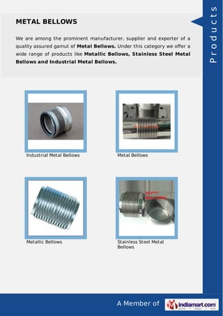 A Member of
METAL BELLOWS
We are among the prominent manufacturer, supplier and exporter of a
quality assured gamut of Metal Bellows. Under this category we oﬀer a
wide range of products like Metallic Bellows, Stainless Steel Metal
Bellows and Industrial Metal Bellows.
Industrial Metal Bellows Metal Bellows
Metallic Bellows Stainless Steel Metal
Bellows
Products
 