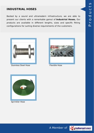 A Member of
INDUSTRIAL HOSES
Backed by a sound and ultramodern infrastructure, we are able to
present our clients with a remarkable gamut of Industrial Hoses. Our
products are available in diﬀerent lengths, sizes and speciﬁc ﬁtting
configurations for suiting diverse requirements of the customers.
Stainless Steel Hose Flexible Hose
Sprinkler Hose
Products
 