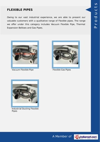 A Member of
FLEXIBLE PIPES
Owing to our vast industrial experience, we are able to present our
valuable customers with a qualitative range of Flexible pipes. The range
we oﬀer under this category includes Vacuum Flexible Pipe, Thermal
Expansion Bellows and Gas Pipes.
Vacuum Flexible Pipe Flexible Gas Pipes
Industrial Ducting Flexible
Pipes
Products
 