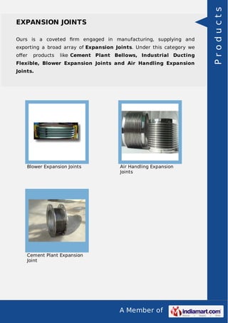 A Member of
EXPANSION JOINTS
Ours is a coveted ﬁrm engaged in manufacturing, supplying and
exporting a broad array of Expansion Joints. Under this category we
oﬀer products like Cement Plant Bellows, Industrial Ducting
Flexible, Blower Expansion Joints and Air Handling Expansion
Joints.
Blower Expansion Joints Air Handling Expansion
Joints
Cement Plant Expansion
Joint
Products
 