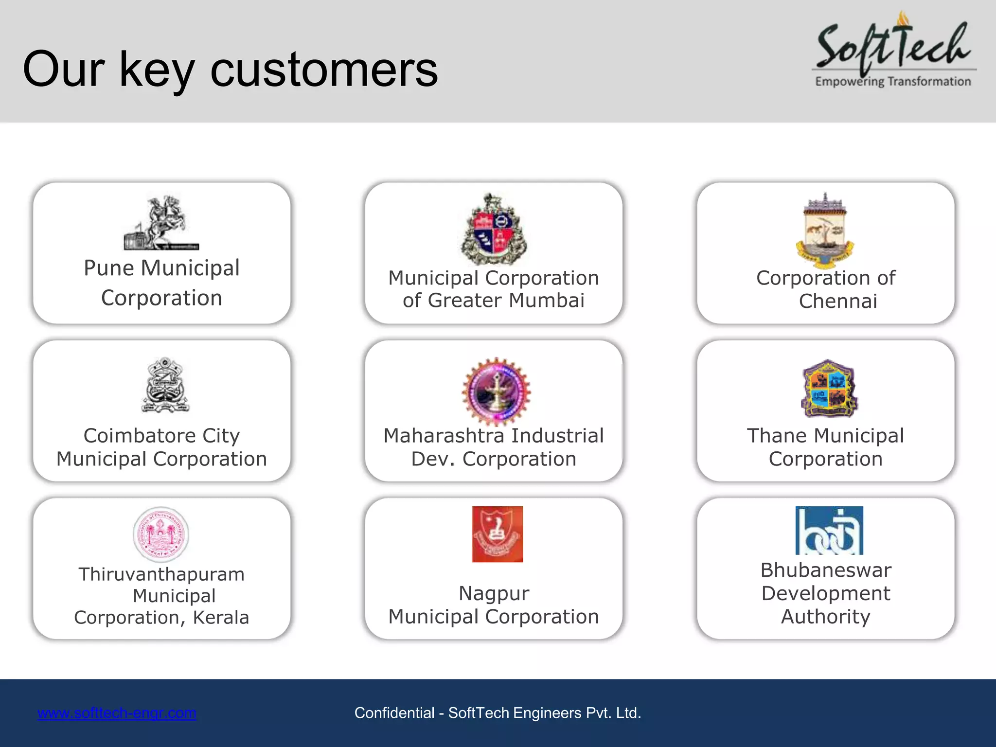 Our key customers


      Pune Municipal           Municipal Corporation                    Corporation of
       Corporation              of Greater Mumbai                           Chennai




    Coimbatore City           Maharashtra Industrial                    Thane Municipal
  Municipal Corporation         Dev. Corporation                          Corporation




    Thiruvanthapuram                                                     Bhubaneswar
          Municipal                   Nagpur                             Development
    Corporation, Kerala        Municipal Corporation                       Authority



www.softtech-engr.com     Confidential - SoftTech Engineers Pvt. Ltd.
 