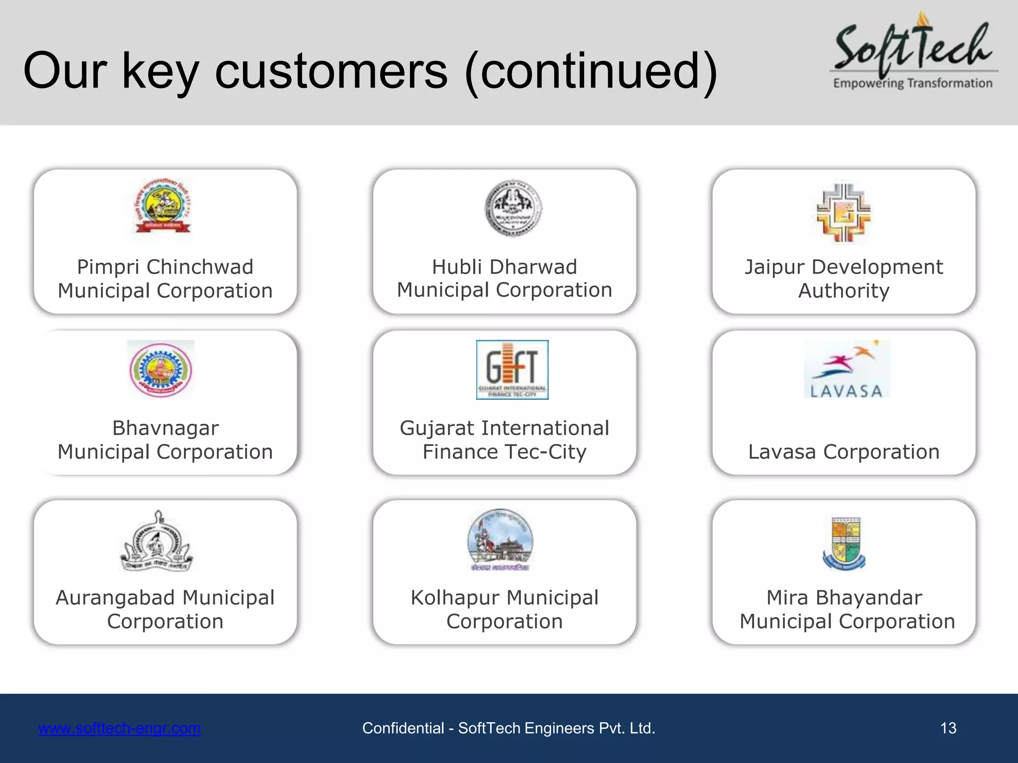 Our key customers (continued)


   Pimpri Chinchwad              Hubli Dharwad                          Jaipur Development
  Municipal Corporation        Municipal Corporation                         Authority




       Bhavnagar               Gujarat International
  Municipal Corporation          Finance Tec-City                       Lavasa Corporation




  Aurangabad Municipal           Kolhapur Municipal                       Mira Bhayandar
      Corporation                   Corporation                         Municipal Corporation




www.softtech-engr.com     Confidential - SoftTech Engineers Pvt. Ltd.                      13
 