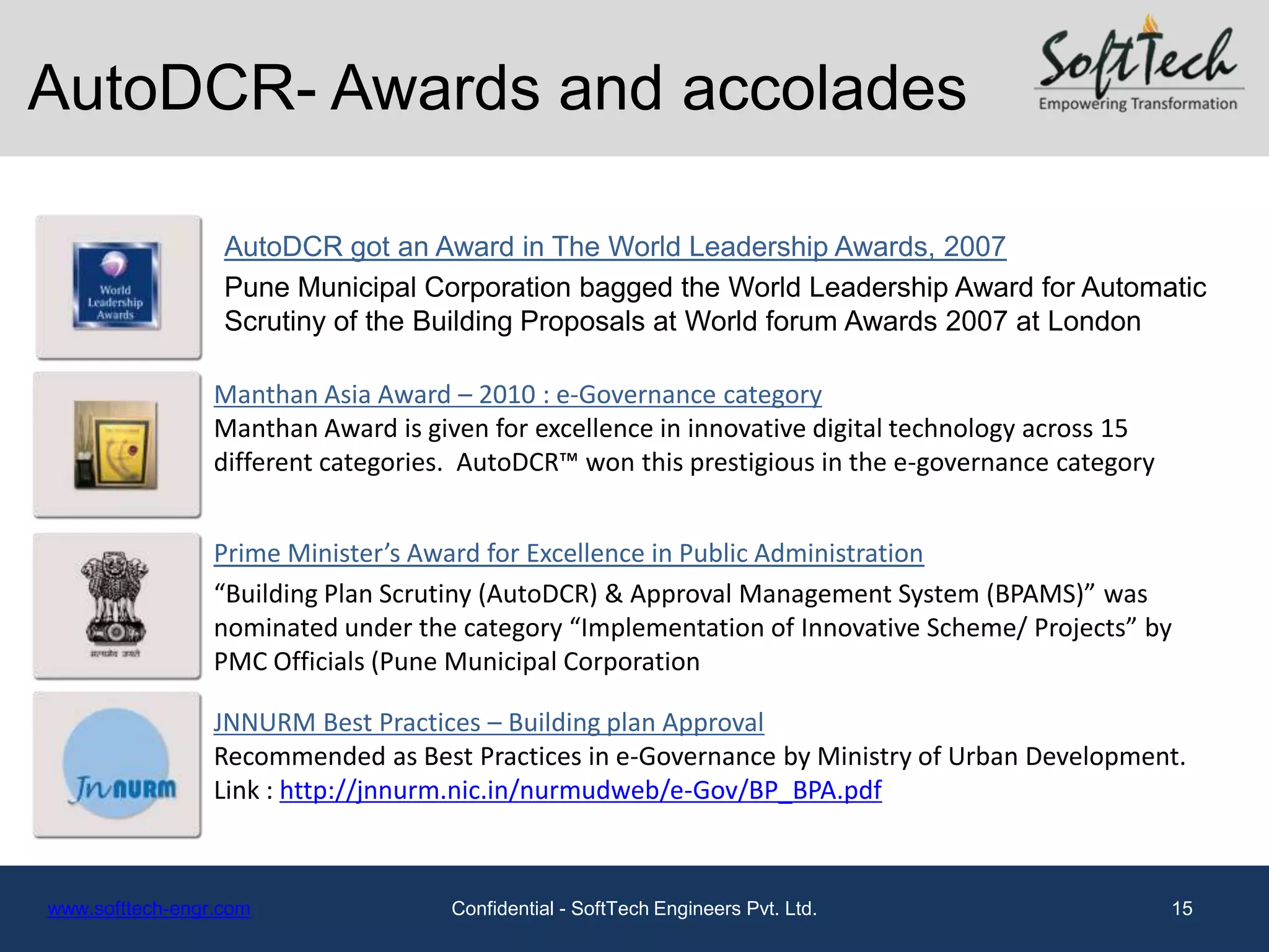AutoDCR- Awards and accolades

                  AutoDCR got an Award in The World Leadership Awards, 2007
                  Pune Municipal Corporation bagged the World Leadership Award for Automatic
                  Scrutiny of the Building Proposals at World forum Awards 2007 at London

                 Manthan Asia Award – 2010 : e-Governance category
                 Manthan Award is given for excellence in innovative digital technology across 15
                 different categories. AutoDCR™ won this prestigious in the e-governance category


                 Prime Minister’s Award for Excellence in Public Administration
                 “Building Plan Scrutiny (AutoDCR) & Approval Management System (BPAMS)” was
                 nominated under the category “Implementation of Innovative Scheme/ Projects” by
                 PMC Officials (Pune Municipal Corporation

                 JNNURM Best Practices – Building plan Approval
                 Recommended as Best Practices in e-Governance by Ministry of Urban Development.
                 Link : http://jnnurm.nic.in/nurmudweb/e-Gov/BP_BPA.pdf



www.softtech-engr.com                Confidential - SoftTech Engineers Pvt. Ltd.                    15
 