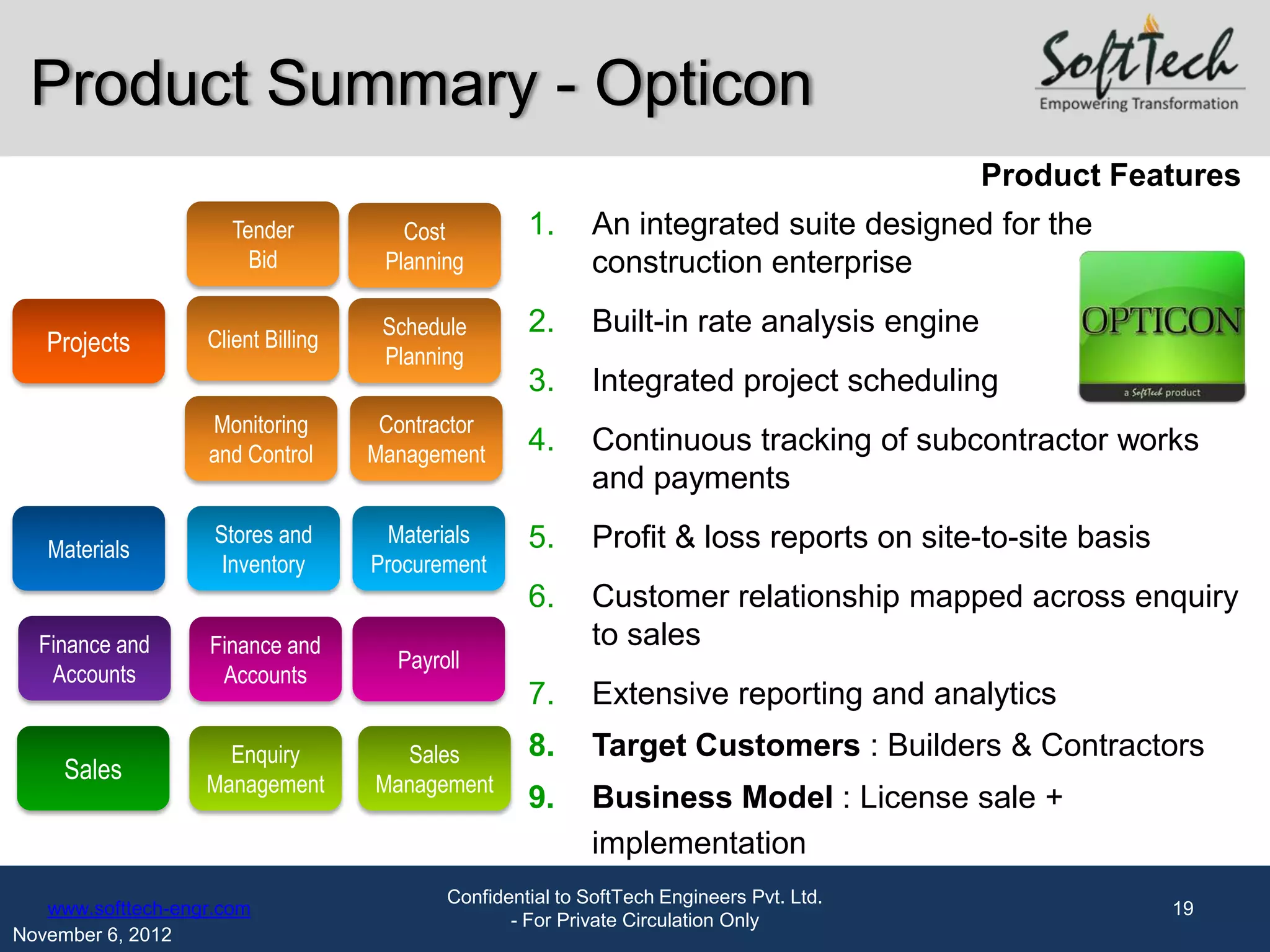 Product Summary - Opticon
                                                                                           Product Features
                      Tender           Cost         1.     An integrated suite designed for the
                        Bid          Planning              construction enterprise
                                     Schedule       2.     Built-in rate analysis engine
   Projects        Client Billing
                                     Planning
                                                    3.     Integrated project scheduling
                   Monitoring        Contractor
                   and Control      Management      4.     Continuous tracking of subcontractor works
                                                           and payments
                    Stores and        Materials     5.     Profit & loss reports on site-to-site basis
   Materials
                     Inventory      Procurement
                                                    6.     Customer relationship mapped across enquiry
  Finance and      Finance and                             to sales
                                      Payroll
   Accounts         Accounts
                                                    7.     Extensive reporting and analytics
                     Enquiry          Sales         8.     Target Customers : Builders & Contractors
     Sales         Management       Management
                                                    9.     Business Model : License sale +
                                                           implementation
                                           Confidential to SoftTech Engineers Pvt. Ltd.
   www.softtech-engr.com                                                                                 19
                                                  - For Private Circulation Only
November 6, 2012
 