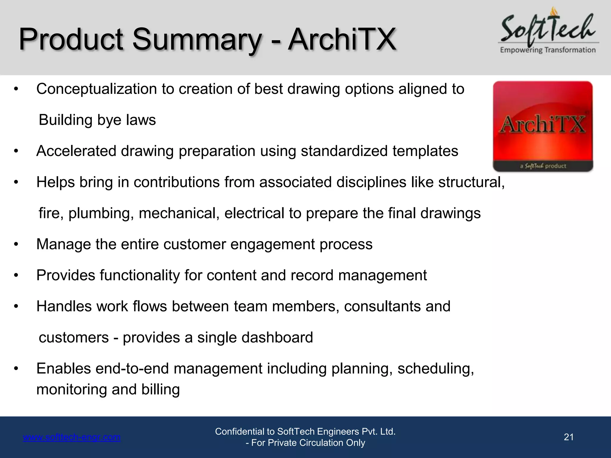 Product Summary - ArchiTX
•     Conceptualization to creation of best drawing options aligned to

       Building bye laws

•     Accelerated drawing preparation using standardized templates

•     Helps bring in contributions from associated disciplines like structural,

       fire, plumbing, mechanical, electrical to prepare the final drawings

•     Manage the entire customer engagement process

•     Provides functionality for content and record management

•     Handles work flows between team members, consultants and

       customers - provides a single dashboard

•     Enables end-to-end management including planning, scheduling,
      monitoring and billing

                                  Confidential to SoftTech Engineers Pvt. Ltd.
    www.softtech-engr.com                                                         21
                                         - For Private Circulation Only
 