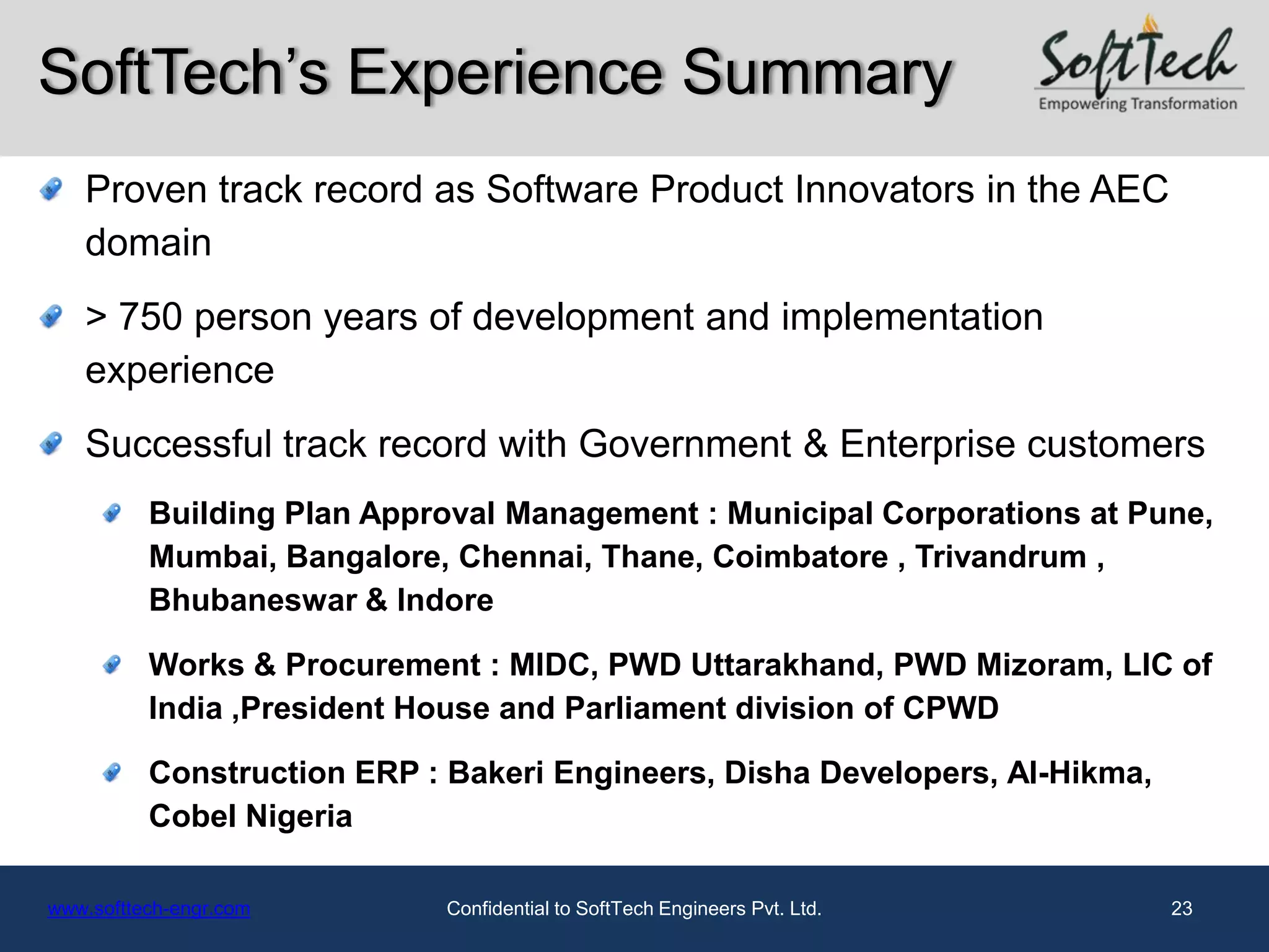 SoftTech’s Experience Summary
   Proven track record as Software Product Innovators in the AEC
   domain
   > 750 person years of development and implementation
   experience
   Successful track record with Government & Enterprise customers
          Building Plan Approval Management : Municipal Corporations at Pune,
          Mumbai, Bangalore, Chennai, Thane, Coimbatore , Trivandrum ,
          Bhubaneswar & Indore

          Works & Procurement : MIDC, PWD Uttarakhand, PWD Mizoram, LIC of
          India ,President House and Parliament division of CPWD

          Construction ERP : Bakeri Engineers, Disha Developers, Al-Hikma,
          Cobel Nigeria

www.softtech-engr.com        Confidential to SoftTech Engineers Pvt. Ltd.    23
 