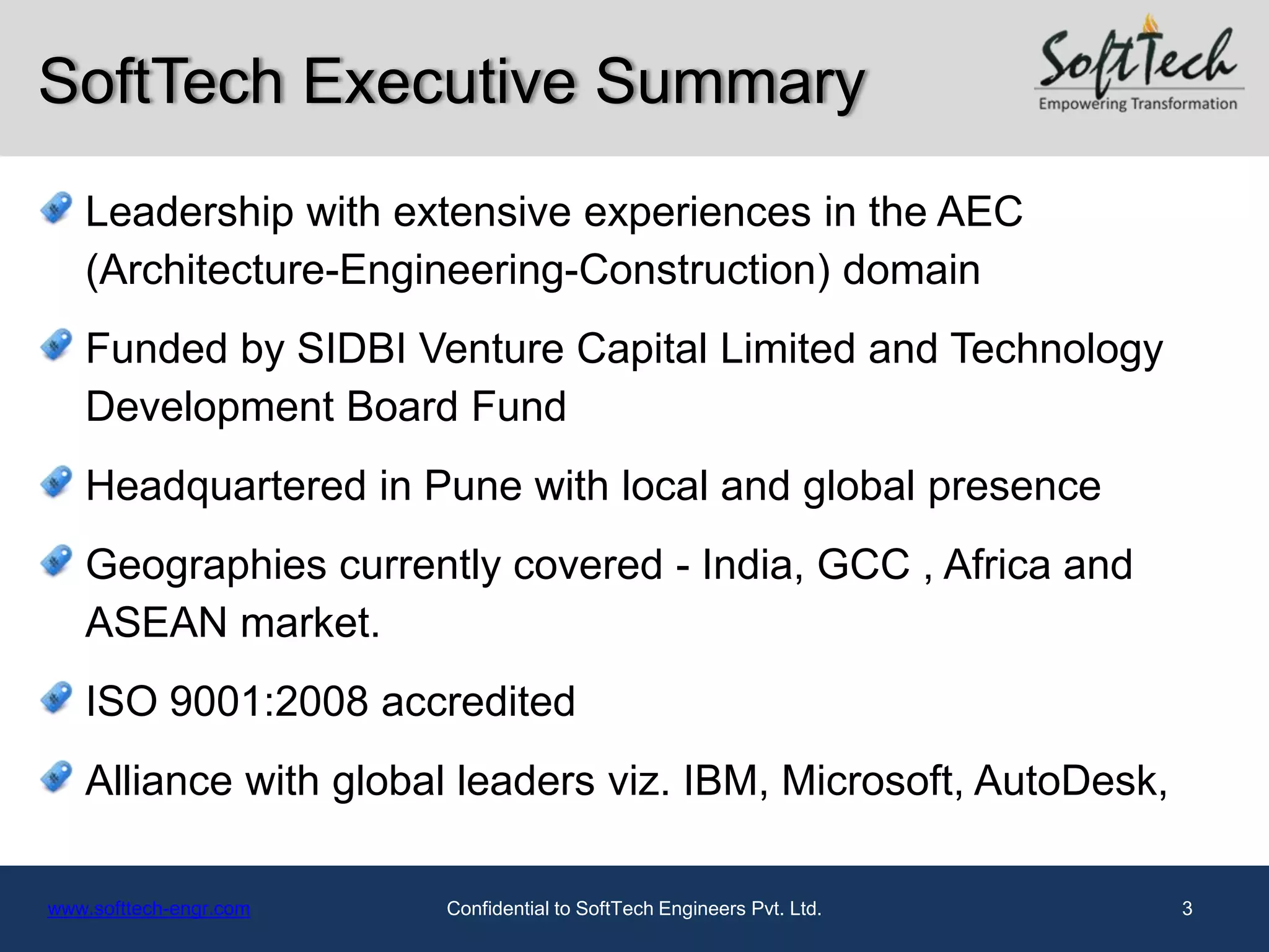 SoftTech Executive Summary
   Leadership with extensive experiences in the AEC
   (Architecture-Engineering-Construction) domain
   Funded by SIDBI Venture Capital Limited and Technology
   Development Board Fund
   Headquartered in Pune with local and global presence
   Geographies currently covered - India, GCC , Africa and
   ASEAN market.
   ISO 9001:2008 accredited
   Alliance with global leaders viz. IBM, Microsoft, AutoDesk,

www.softtech-engr.com   Confidential to SoftTech Engineers Pvt. Ltd.   3
 