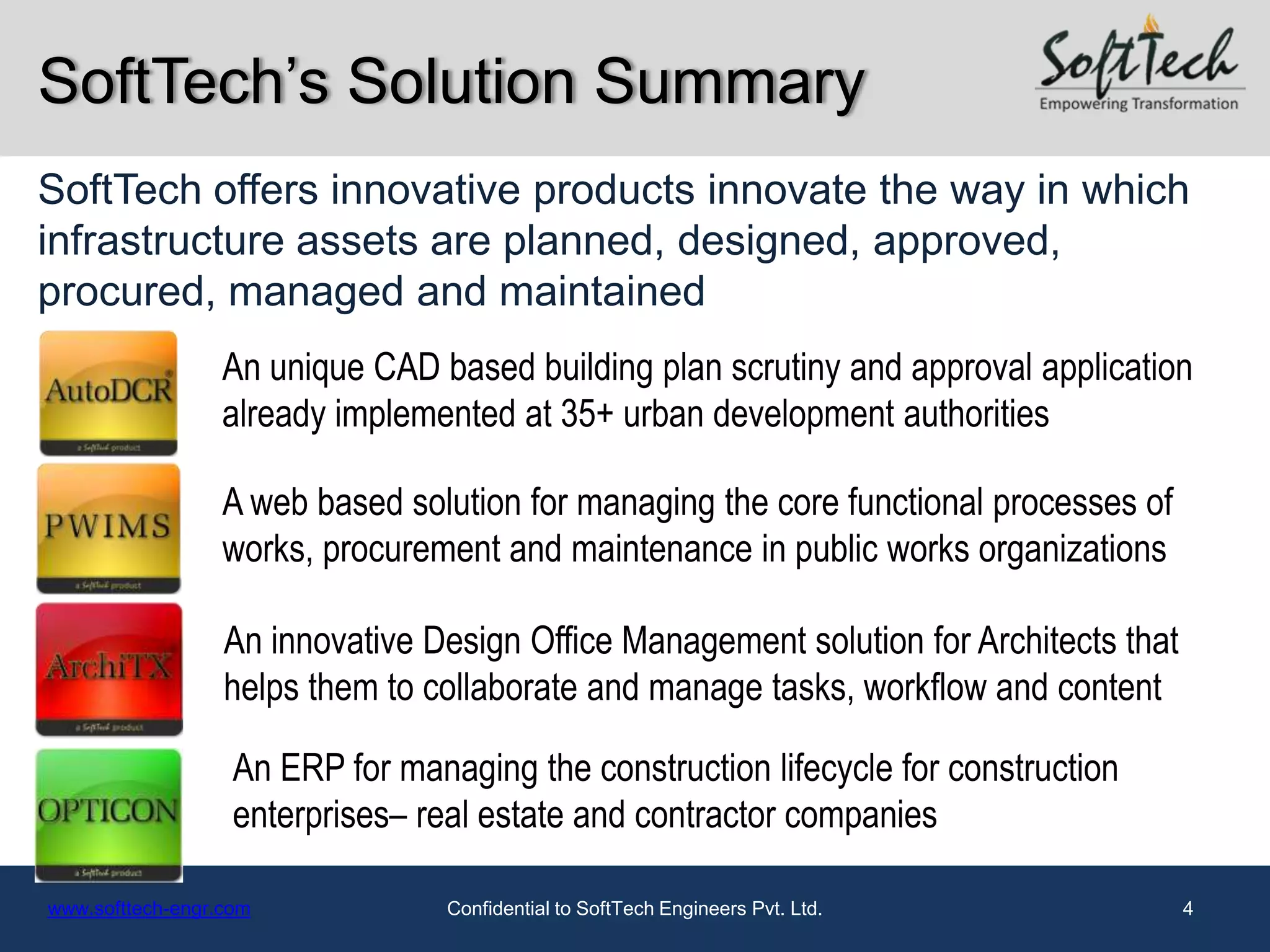 SoftTech’s Solution Summary
SoftTech offers innovative products innovate the way in which
infrastructure assets are planned, designed, approved,
procured, managed and maintained
                  An unique CAD based building plan scrutiny and approval application
                  already implemented at 35+ urban development authorities

                  A web based solution for managing the core functional processes of
                  works, procurement and maintenance in public works organizations

                  An innovative Design Office Management solution for Architects that
                  helps them to collaborate and manage tasks, workflow and content

                   An ERP for managing the construction lifecycle for construction
                   enterprises– real estate and contractor companies

www.softtech-engr.com             Confidential to SoftTech Engineers Pvt. Ltd.          4
 