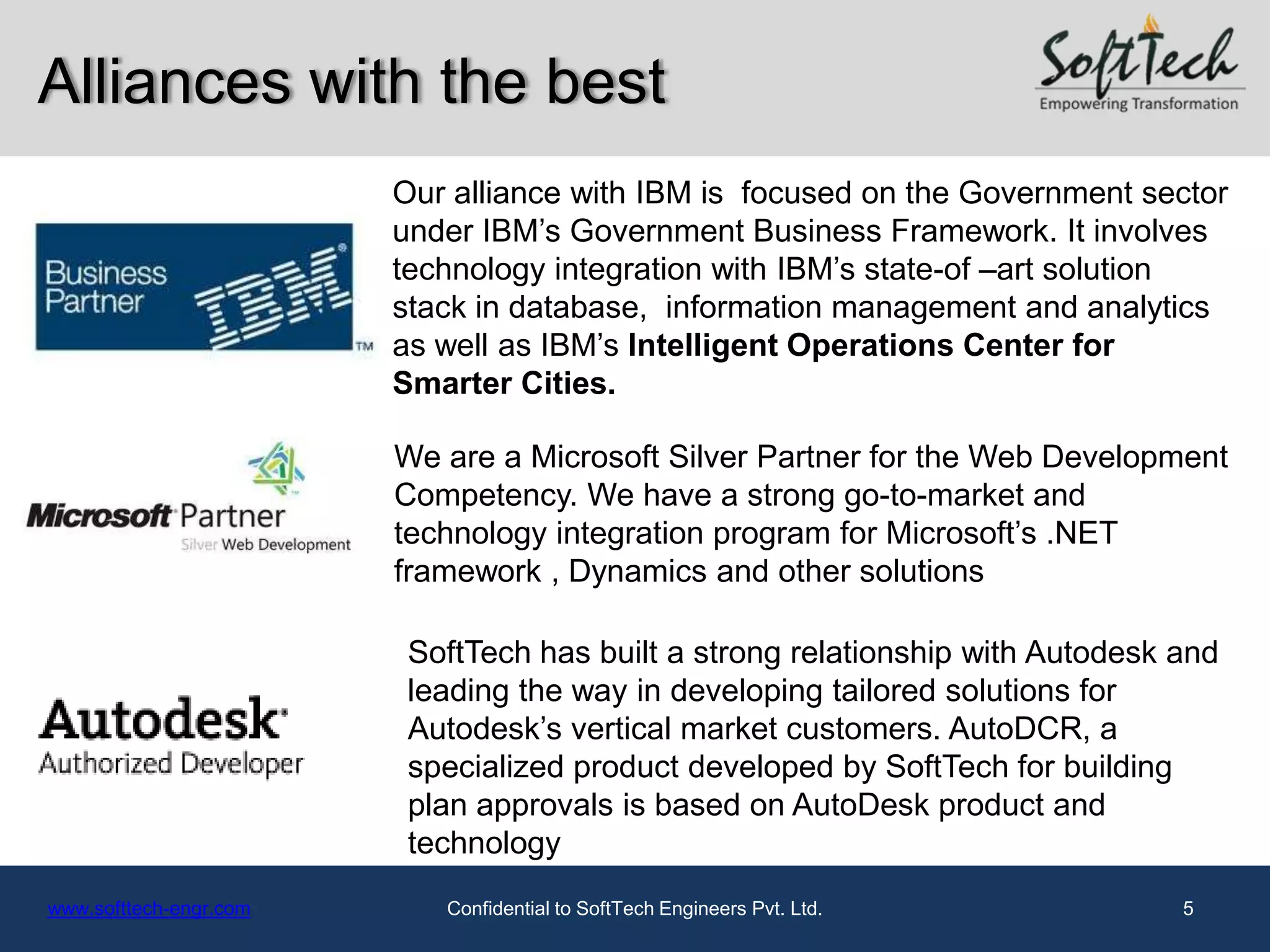 Alliances with the best
                        Our alliance with IBM is focused on the Government sector
                        under IBM’s Government Business Framework. It involves
                        technology integration with IBM’s state-of –art solution
                        stack in database, information management and analytics
                        as well as IBM’s Intelligent Operations Center for
                        Smarter Cities.

                        We are a Microsoft Silver Partner for the Web Development
                        Competency. We have a strong go-to-market and
                        technology integration program for Microsoft’s .NET
                        framework , Dynamics and other solutions

                         SoftTech has built a strong relationship with Autodesk and
                         leading the way in developing tailored solutions for
                         Autodesk’s vertical market customers. AutoDCR, a
                         specialized product developed by SoftTech for building
                         plan approvals is based on AutoDesk product and
                         technology
www.softtech-engr.com      Confidential to SoftTech Engineers Pvt. Ltd.         5
 
