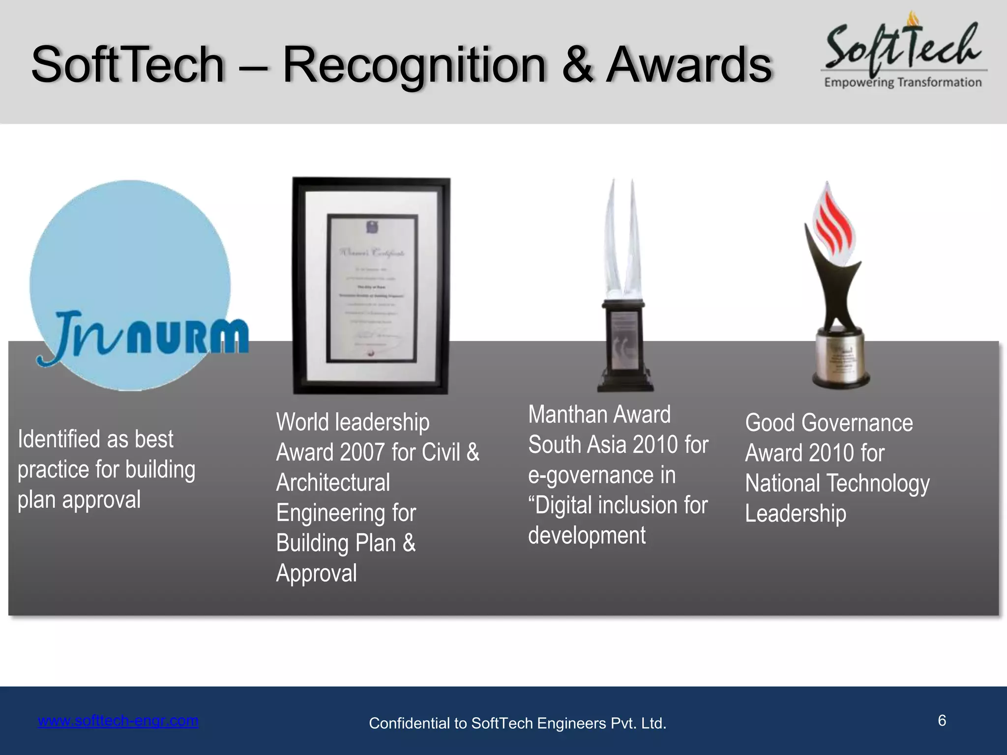 SoftTech – Recognition & Awards




                          World leadership                 Manthan Award            Good Governance
Identified as best                                         South Asia 2010 for
                          Award 2007 for Civil &                                    Award 2010 for
practice for building                                      e-governance in
                          Architectural                                             National Technology
plan approval                                              “Digital inclusion for
                          Engineering for                                           Leadership
                          Building Plan &                  development
                          Approval




  www.softtech-engr.com             Confidential to SoftTech Engineers Pvt. Ltd.                          6
 