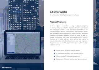 Case Study
Different modes for lightning management
Management of motion, weather, and lightning sensors
Remote control of lighting in public spaces
An informative dashboard with detailed analytics
C2 SmartLight
An IoT municipal street light management software
C2 Smart Light is a system for managing smart outdoor lighting
on streets, stadiums, and other city sites. The client is a Finnish
tech company that needed a web application with modern UI for
controlling lighting devices, communicating with engineers, storing
logs and tracking device maintenance history. SoftTeco developed
a solution that allows operators to turn the lights on and off,
manage the dimming level, make lightning adjustments, monitor
the status of the lights, and many other options. As a result of a
mutual collaboration with local departments and road engineers,
the solution was successfully implemented in many Finnish cities
and town councils.
Project Overview
 