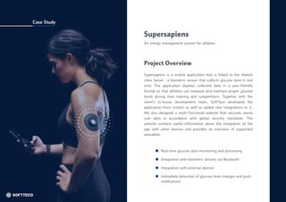 Case Study
Supersapiens
An energy management system for athletes
Supersapiens is a mobile application that is linked to the Abbott
Libre Sense - a biometric sensor that collects glucose data in real
time. The application displays collected data in a user-friendly
format so that athletes can measure and maintain proper glucose
levels during their training and competitions. Together with the
client’s in-house development team, SoftTeco developed the
application from scratch as well as added new integrations to it.
We also designed a multi-functional website that securely stores
user data in accordance with global security standards. The
website contains useful information about the integration of the
app with other devices and provides an overview of supported
wearables.
Project Overview
Real-time glucose data monitoring and processing
Integration with biometric sensors via Bluetooth
Integration with external devices
Immediate detection of glucose level changes and push
notifications
 