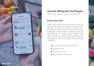 Case Study
Cheetah Wholesale Food Supply
Food and grocery supplier for restaurants and small business
Cheetah WFS is a mobile application that allows owners of small
restaurants, cafes and bars to easily order food delivery at an
affordable price. SoftTeco was responsible for all work related to
iOS development. The team updated the old parts of the code by
rewriting them in Swift and made the architecture consistent and
highly suitable for unit testing. This was an important client’s
request since there is a 100% unit testing coverage for the
product. Now the customer has a fully-functioning and swift iOS
mobile application that is fully set up and can be easily maintained
and expanded.
Project Overview
Redesign and optimization of the architecture
A full update of the code
Simplified UI testing
Implementation of a new order flow
 