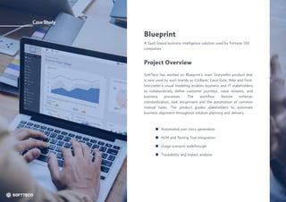 Case Study
Blueprint
A SaaS-based business intelligence solution used by Fortune 100
companies
SoftTeco has worked on Blueprint’s main Storyteller product that
is now used by such brands as CitiBank, Coca-Cola, Nike and Ford.
Storyteller’s visual modeling enables business and IT stakeholders
to collaboratively define customer journeys, value streams, and
business processes. The workflow feature enforces
standardization, task assignment and the automation of common
manual tasks. The product guides stakeholders to automate
business alignment throughout solution planning and delivery.
Project Overview
Automated user story generation
Usage scenario walkthrough
ALM and Testing Tool integration
Traceability and impact analysis
 