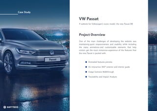 Case Study
VW Passat

A website for Volkswagen’s iconic model, the new Passat B8
One of the main challenges of developing the website was
maintaining quick responsiveness and usability while including
the many animations and customizable elements that help
visitors get the most immersive experience of the features that
the new Passat is packed with.
Project Overview
Animated features preview
Usage Scenario Walkthrough
An interactive 360° exterior and interior guide
Traceability and Impact Analysis
 