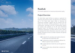 Case Study
RoadLab
An innovative application for measuring road pavement quality
The World Bank tasked SoftTeco to develop an application for
measuring road pavement quality. The application was intended as
part of the World Bank project aimed at improving the
infrastructure worldwide. Together with the scientists from the
Virginia Tech University, SoftTeco developed an app that uses
accelerometers, gyroscopes and GPS to autonomously measure
and evaluate road roughness on the IRI scale (International
Roughness Index). The information is then sent to local road
maintenance organizations via cellular network or Wi-Fi. SoftTeco
has developed the whole infrastructure around the solution and
provides consultation services to multiple companies and agencies
around the world.
Project Overview
A mobile application module that uses the algorithm in
real-time
A server module where collected data is analyzed and
standardized
An algorithm for calculating road roughness based on
the gyroscope and accelerometer data
A mathematical model for establishing coefficients for
different suspension types and velocity
 