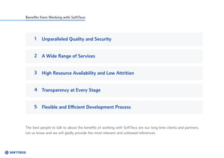 Benefits from Working with SoftTeco
1 Unparalleled Quality and Security
A Wide Range of Services
High Resource Availability and Low Attrition
Transparency at Every Stage
Flexible and Efficient Development Process
3
2
4
5
The best people to talk to about the benefits of working with SoftTeco are our long time clients and partners.
Let us know and we will gladly provide the most relevant and unbiased references.
 