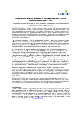 Softtek Named a Strong Performer in SAP Implementation Services
                       by Independent Research Firm
 Independent Report acknowledges its strong capabilities in SAP support and maintenance and
                         recognition as a leader in Latin America

MONTERREY, Mexico – August 11, 2009 – Softtek, a global provider of IT and business process
solutions and the largest private IT service provider in Latin America, announced today that it has
been recognized as a “strong performer” in an August 2009 report from Forrester Research, Inc.,
titled “Forrester Wave™: SAP Implementation Providers, Q3 2009.” Softtek was among the select
companies that Forrester Research invited to participate in this report, which evaluated 18 leading
SAP implementation providers based on 60 criteria, including their current product offering,
strategy and market presence.

The Forrester Wave Vendor Profile on Softtek states: “Softtek is a well-known IT services provider
in Mexico and is broadly known throughout Latin America as a leader in the SAP space. Softtek
has a significant track record in key industries such as aviation, oil and gas, and pharmaceuticals.
Softtek’s strongest area is around SAP support and maintenance as well as technical elements of
the implementation, but it does process consulting related to SAP modules as well.”

“We are honored to be recognized as a strong performer in SAP implementation services by
Forrester Research,” said Mauro Okamoto, VP of SAP Business Development for Softtek in the
United States. “As SAP’s largest independent Latin American services partner, Softtek has a
proven track record of delivering implementation and post-implementation managed services for
clients across the Americas. A 15-year experience, combined with vast geographic coverage, and
disciplined approach for SAP engagements are strong differentiators valued by our clients.”

In addition to receiving the highest possible score for client satisfaction, Softtek had the highest
client reference rating for transparency of costs for the solutions. The report, which is available for
download at Softtek.com, also states, “Softtek has strong coverage in Latin America and expertise
as a nearshore provider. It has high technical competence in its SAP implementation approach.”
                                          ®
“As creator and leader of the Near Shore Industry, we are pleased to be named a strong
performer for SAP implementation services and to be regarded as a leader in Latin America,” said
Beni Lopez, CEO of Near Shore Services at Softtek. “We have created a unique SAP practice by
combining strong technical expertise with our Global Nearshore™ delivery model. We remain
committed to constantly strengthen these capabilities, in accordance to the highest expectations
of our clients.”

Softtek’s SAP Practice has received numerous recognitions over the past years, including the
                                                                     th
SAP Award of Excellence in the “Best Regional Partner” for the 10 time in 11 years. The annual
award is offered by SAP to one outstanding partner in each geographic category that obtained the
best results in annual client satisfaction research, according to pre-established criteria.


About Softtek:
Founded in 1982, Softtek is a global provider of IT and business process solutions with close to
6,000 associates across 30 offices in North America, Latin America, Europe and Asia. With nine
Global Delivery Centers in Mexico, China, Brazil, Argentina and Spain, Softtek provides in-depth,
high-quality and cost-effective solutions to top-tier corporations in over 20 countries through on-
site, on-shore and its trademarked Global Nearshore™ service delivery models. Creator and
                           ®
leader of the Near Shore Industry, Softtek is the largest private IT service provider in Latin
America. For more information, visit www.softtek.com.
 