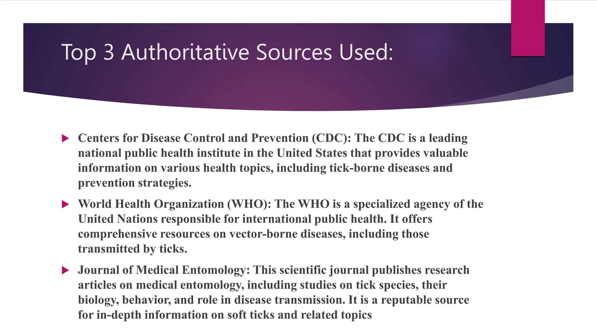 Top 3 Authoritative Sources Used:
 Centers for Disease Control and Prevention (CDC): The CDC is a leading
national public health institute in the United States that provides valuable
information on various health topics, including tick-borne diseases and
prevention strategies.
 World Health Organization (WHO): The WHO is a specialized agency of the
United Nations responsible for international public health. It offers
comprehensive resources on vector-borne diseases, including those
transmitted by ticks.
 Journal of Medical Entomology: This scientific journal publishes research
articles on medical entomology, including studies on tick species, their
biology, behavior, and role in disease transmission. It is a reputable source
for in-depth information on soft ticks and related topics
 