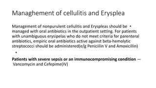 Managhement of cellulitis and Erysplea
•
Management of nonpurulent cellulitis and Eryspleas should be
managed with oral antibiotics in the outpatient setting. For patients
with unambiguous erysipelas who do not meet criteria for parenteral
antibiotics, empiric oral antibiotics active against beta-hemolytic
streptococci should be administered(e/g Peniciilin V and Amoxicillin)
•
Patients with severe sepsis or an immunocompromising condition —
Vancomycin and Cefepime(IV)
 