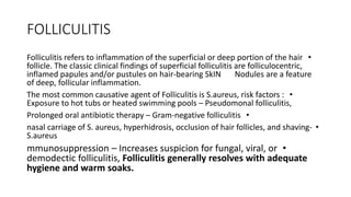 FOLLICULITIS
•
Folliculitis refers to inflammation of the superficial or deep portion of the hair
follicle. The classic clinical findings of superficial folliculitis are folliculocentric,
inflamed papules and/or pustules on hair-bearing SkIN Nodules are a feature
of deep, follicular inflammation.
•
The most common causative agent of Folliculitis is S.aureus, risk factors :
Exposure to hot tubs or heated swimming pools – Pseudomonal folliculitis,
•
Prolonged oral antibiotic therapy – Gram-negative folliculitis
•
nasal carriage of S. aureus, hyperhidrosis, occlusion of hair follicles, and shaving-
S.aureus
•
mmunosuppression – Increases suspicion for fungal, viral, or
demodectic folliculitis, Folliculitis generally resolves with adequate
hygiene and warm soaks.
 