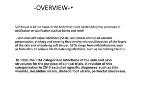 Soft tissue is all the tissue in the body that is not hardened by the processes of
ossification or calcification such as bones and teeth
. Skin and soft tissue infections (SSTIs) are clinical entities of variable
presentation, etiology and severity that involve microbial invasion of the layers
of the skin and underlying soft tissues. SSTIs range from mild infections, such
as folliculitis, to serious life-threatening infections, such as necrotizing fasciitis
In 1998, the FDA categorized infections of the skin and skin
structures for the purpose of clinical trials. A revision of this
categorization in 2010 excluded specific diagnoses such as bite
wounds, decubitus ulcers, diabetic foot ulcers, perirectal abscesses.
•
-OVERVIEW-
 