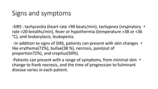 Signs and symptoms
•
-SIRS : tachycardia (heart rate >90 beats/min), tachypnea (respiratory
rate >20 breaths/min), fever or hypothermia (temperature >38 or <36
°C), and leukocytosis, leukopenia.
•
-In addition to signs of SIRS, patients can present with skin changes
like erythema(72%), bullae(38 %), necrosis, pain(out of
proportion72%), and crepitus(50%).
•
-Patients can present with a range of symptoms, from minimal skin
change to frank necrosis, and the time of progression to fulminant
disease varies in each patient.
 