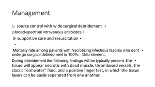 Management
•
1- source control with wide surgical debridement
•
2-broad-spectrum intravenous antibiotics
•
3- supportive care and resuscitation
•
•
Mortality rate among patients with Necrotizing infectious fasciitis who don’t
undergo surgical debridement is 100%. Debridement.
•
During debridement the following findings will be typically present :the
tissue will appear necrotic with dead muscle, thrombosed vessels, the
classic “dishwater” fluid, and a positive finger test, in which the tissue
layers can be easily separated from one another.
 