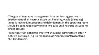 •
-The goal of operative management is to perform aggressive
debridement of all necrotic tissue until healthy, viable (bleeding)
tissue is reached. Inspection and debridement in the operating room
should be continued every one to two days until necrotic tissue is no
longer present.
•
-Wide spectrum antibiotic treatemt should be administered after
cultured are token (e.g :Carbapenem or Pipperacillin/tazobactam )
Plus Clindamycin.
 