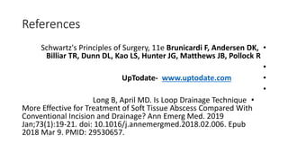 References
•
Schwartz's Principles of Surgery, 11e Brunicardi F, Andersen DK,
Billiar TR, Dunn DL, Kao LS, Hunter JG, Matthews JB, Pollock R
•
•
UpTodate- www.uptodate.com
•
•
Long B, April MD. Is Loop Drainage Technique
More Effective for Treatment of Soft Tissue Abscess Compared With
Conventional Incision and Drainage? Ann Emerg Med. 2019
Jan;73(1):19-21. doi: 10.1016/j.annemergmed.2018.02.006. Epub
2018 Mar 9. PMID: 29530657.
 