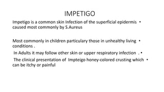 IMPETIGO
•
Impetigo is a common skin Infection of the superficial epidermis
caused most commonly by S.Aureus
•
Most commonly in children particulary those in unhealthy living
conditions .
•
In Adults it may follow other skin or upper respiratory infection .
•
The clinical presentation of Impteigo honey-colored crusting which
can be itchy or painful
 