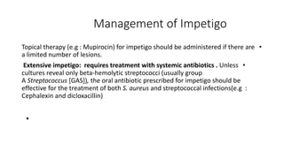 Management of Impetigo
•
Topical therapy (e.g : Mupirocin) for impetigo should be administered if there are
a limited number of lesions.
•
Extensive impetigo: requires treatment with systemic antibiotics . Unless
cultures reveal only beta-hemolytic streptococci (usually group
A Streptococcus [GAS]), the oral antibiotic prescribed for impetigo should be
effective for the treatment of both S. aureus and streptococcal infections(e.g :
Cephalexin and dicloxacillin)
•
 
