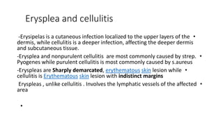 Erysplea and cellulitis
•
-Erysipelas is a cutaneous infection localized to the upper layers of the
dermis, while cellulitis is a deeper infection, affecting the deeper dermis
and subcutaneous tissue.
•
-Erysplea and nonpurulent cellulitis are most commonly caused by strep.
Pyogenes while purulent cellulitis is most commonly caused by s.aureus
•
-Eryspleas are Sharply demarcated, erythematous skin lesion while
cellulitis is Erythematous skin lesion with indistinct margins
•
Eryspleas , unlike cellulitis . Involves the lymphatic vessels of the affected
area
•
 