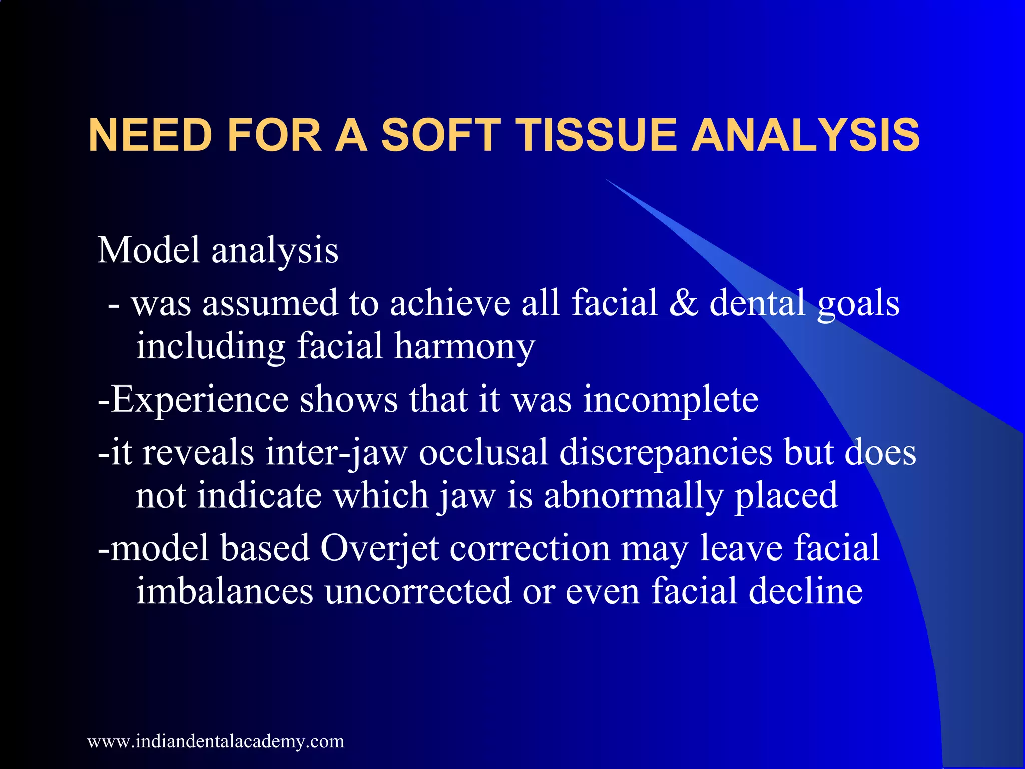 NEED FOR A SOFT TISSUE ANALYSIS
Model analysis
- was assumed to achieve all facial & dental goals
including facial harmony
-Experience shows that it was incomplete
-it reveals inter-jaw occlusal discrepancies but does
not indicate which jaw is abnormally placed
-model based Overjet correction may leave facial
imbalances uncorrected or even facial decline
www.indiandentalacademy.com
 