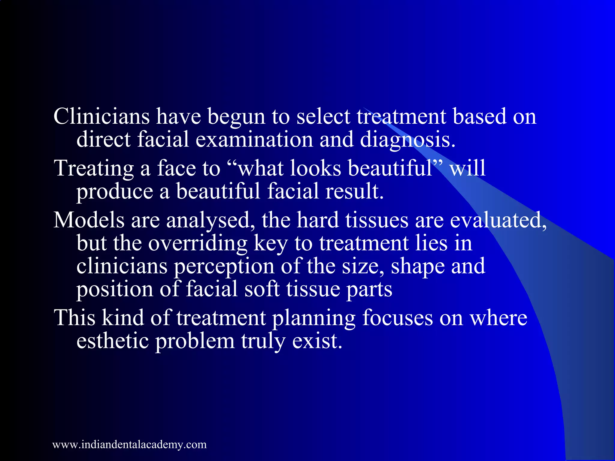 Clinicians have begun to select treatment based on
direct facial examination and diagnosis.
Treating a face to “what looks beautiful” will
produce a beautiful facial result.
Models are analysed, the hard tissues are evaluated,
but the overriding key to treatment lies in
clinicians perception of the size, shape and
position of facial soft tissue parts
This kind of treatment planning focuses on where
esthetic problem truly exist.
www.indiandentalacademy.com
 